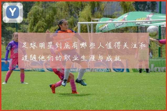 足球明星到底有哪些人值得关注和追随他们的职业生涯与成就