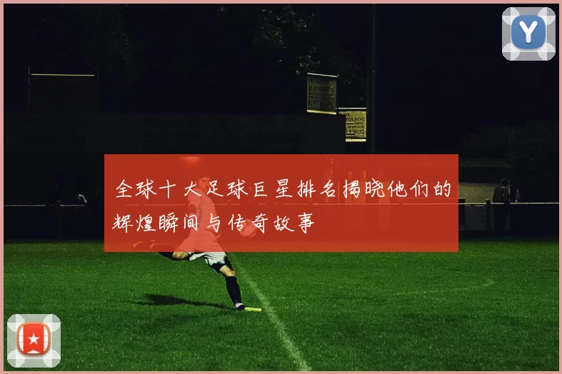 全球十大足球巨星排名揭晓他们的辉煌瞬间与传奇故事