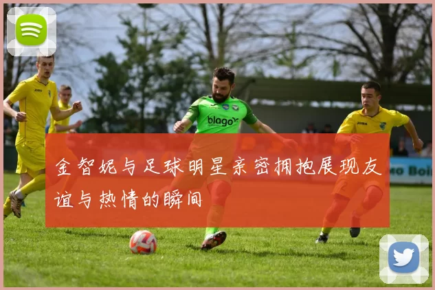 金智妮与足球明星亲密拥抱展现友谊与热情的瞬间