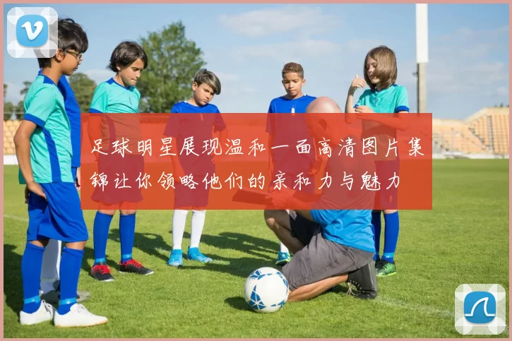 足球明星展现温和一面高清图片集锦让你领略他们的亲和力与魅力