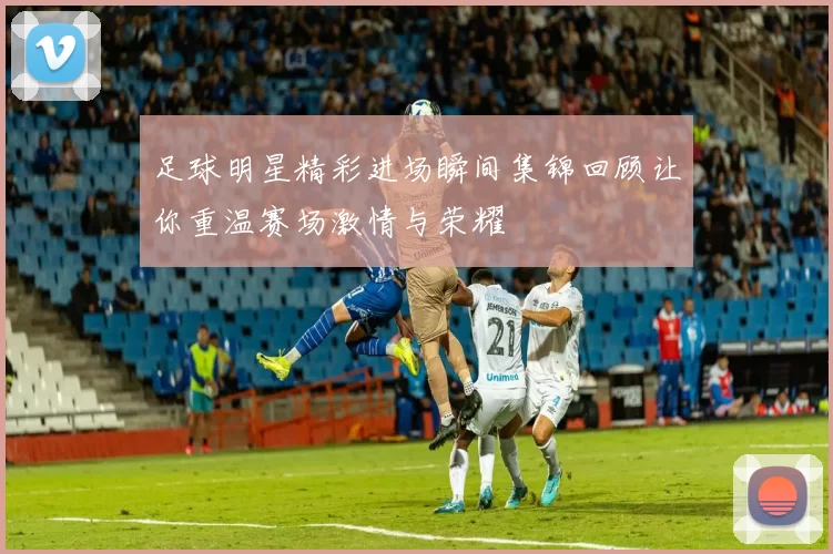 足球明星精彩进场瞬间集锦回顾让你重温赛场激情与荣耀
