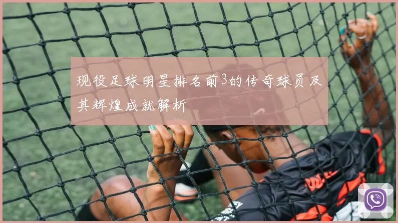 现役足球明星排名前3的传奇球员及其辉煌成就解析