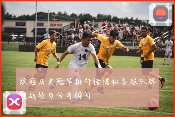 欧冠历史冠军排行榜揭秘各球队辉煌战绩与传奇瞬间