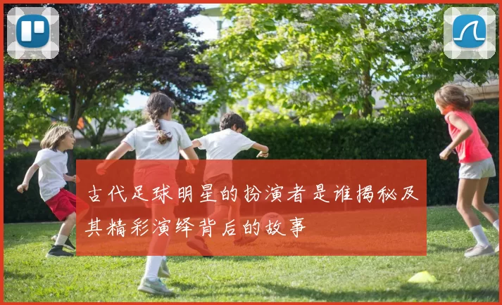 古代足球明星的扮演者是谁揭秘及其精彩演绎背后的故事