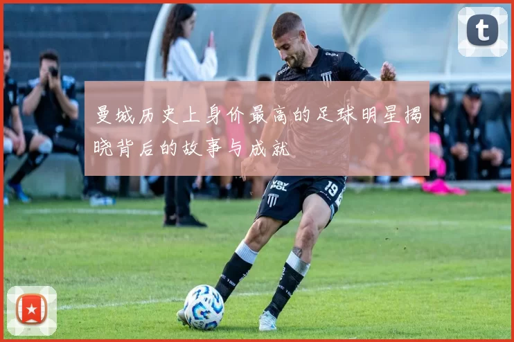 曼城历史上身价最高的足球明星揭晓背后的故事与成就