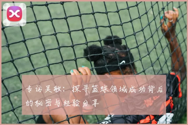 专访吴敏：探寻篮球领域成功背后的秘密与经验分享
