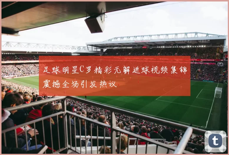 足球明星C罗精彩无解进球视频集锦震撼全场引发热议