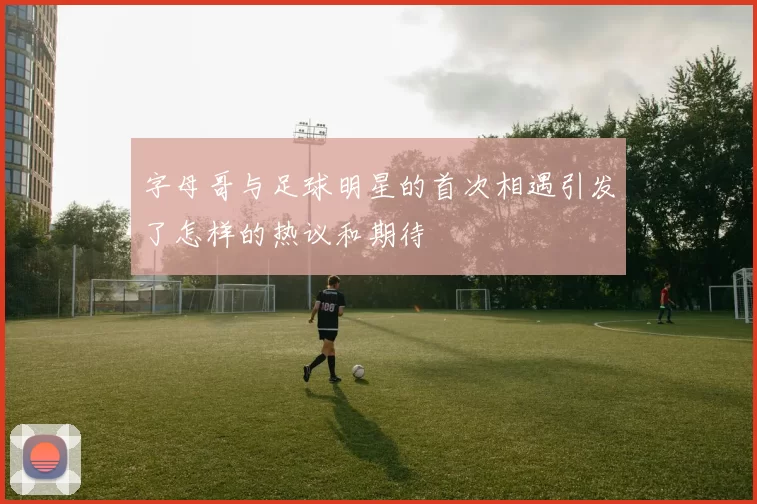 字母哥与足球明星的首次相遇引发了怎样的热议和期待