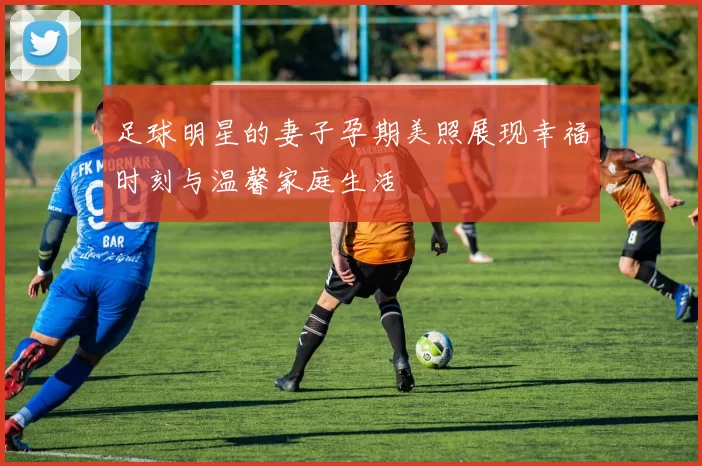 足球明星的妻子孕期美照展现幸福时刻与温馨家庭生活