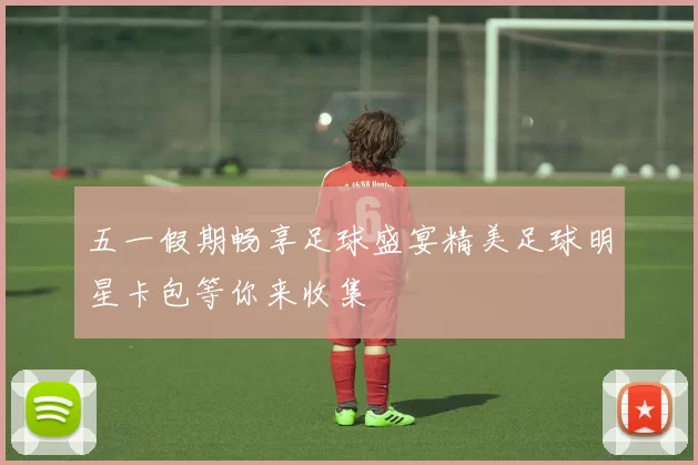 五一假期畅享足球盛宴精美足球明星卡包等你来收集