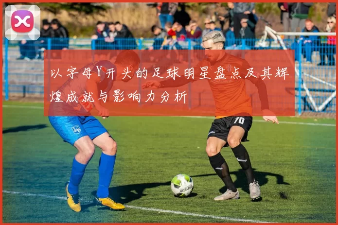 以字母Y开头的足球明星盘点及其辉煌成就与影响力分析