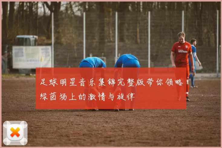 足球明星音乐集锦完整版带你领略绿茵场上的激情与旋律