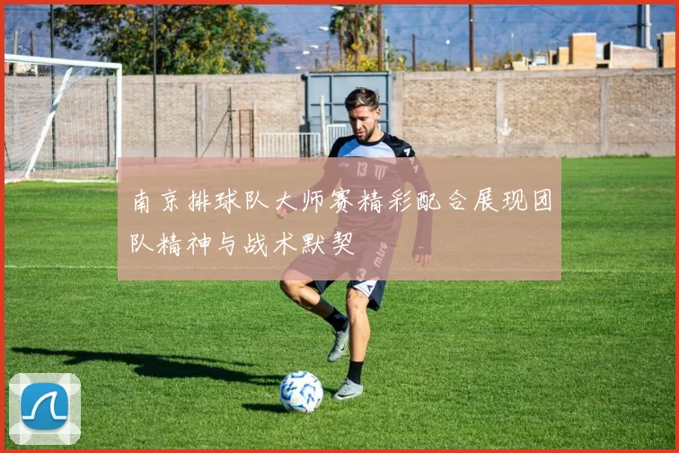 南京排球队大师赛精彩配合展现团队精神与战术默契