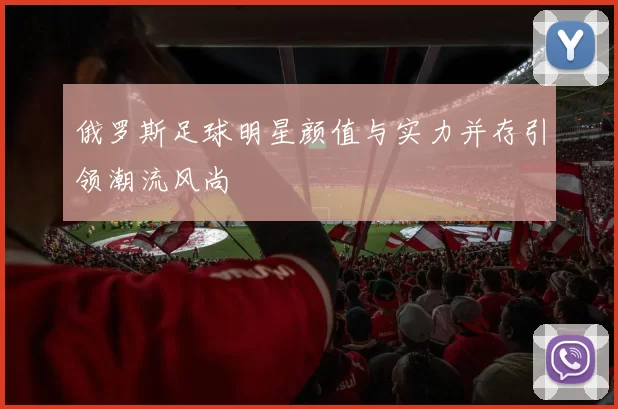 俄罗斯足球明星颜值与实力并存引领潮流风尚