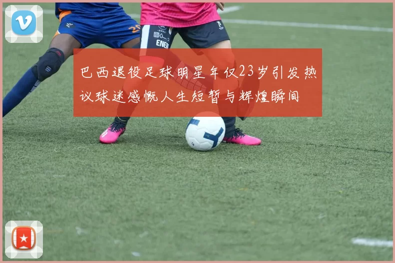 巴西退役足球明星年仅23岁引发热议球迷感慨人生短暂与辉煌瞬间