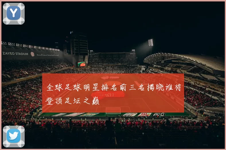 全球足球明星排名前三名揭晓谁将登顶足坛之巅