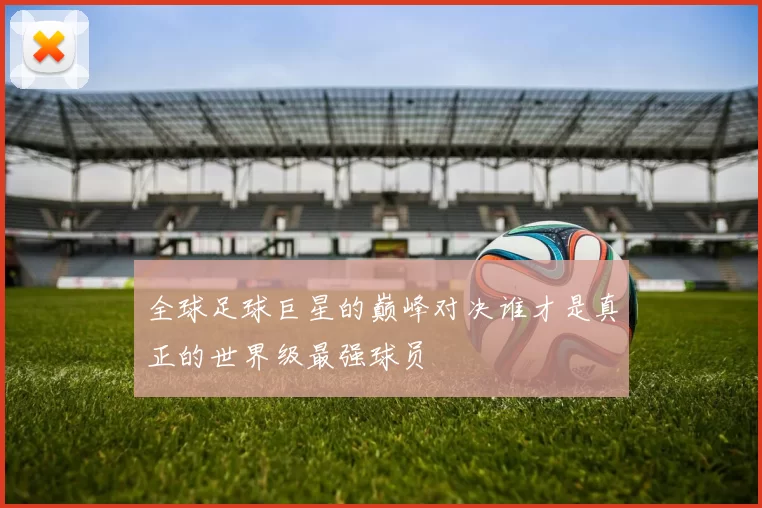 全球足球巨星的巅峰对决谁才是真正的世界级最强球员