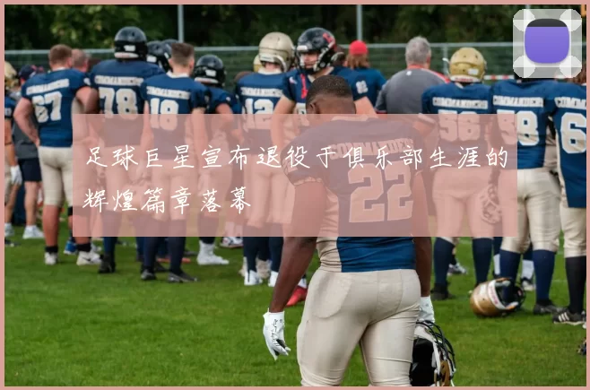 足球巨星宣布退役于俱乐部生涯的辉煌篇章落幕