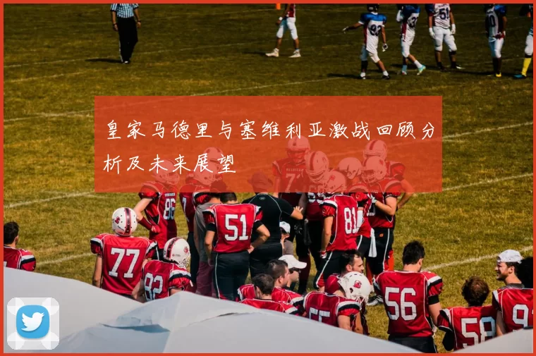 皇家马德里与塞维利亚激战回顾分析及未来展望