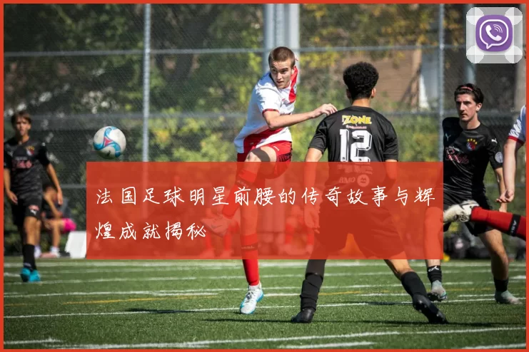 法国足球明星前腰的传奇故事与辉煌成就揭秘
