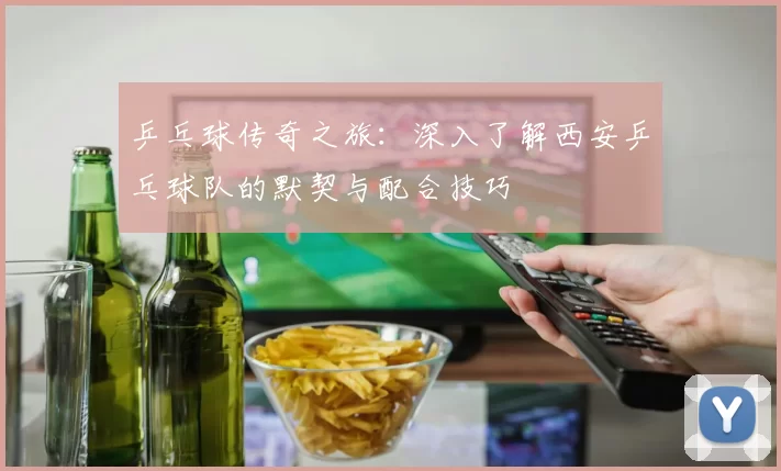乒乓球传奇之旅：深入了解西安乒乓球队的默契与配合技巧
