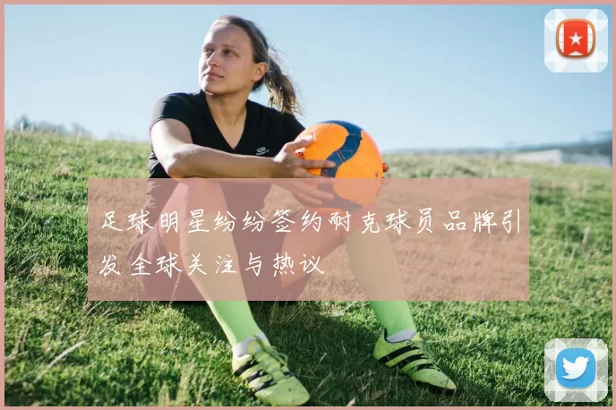 足球明星纷纷签约耐克球员品牌引发全球关注与热议
