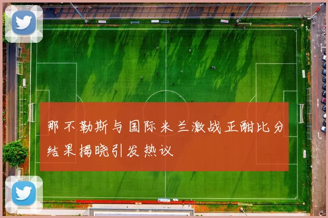 那不勒斯与国际米兰激战正酣比分结果揭晓引发热议