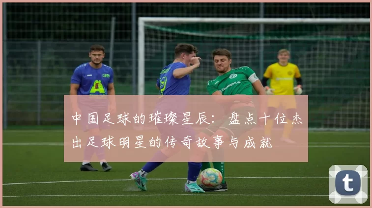 中国足球的璀璨星辰：盘点十位杰出足球明星的传奇故事与成就