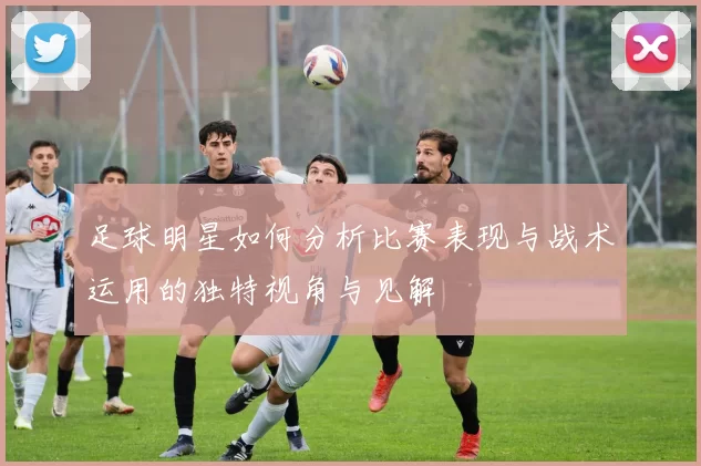 足球明星如何分析比赛表现与战术运用的独特视角与见解
