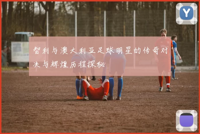 智利与澳大利亚足球明星的传奇对决与辉煌历程探秘