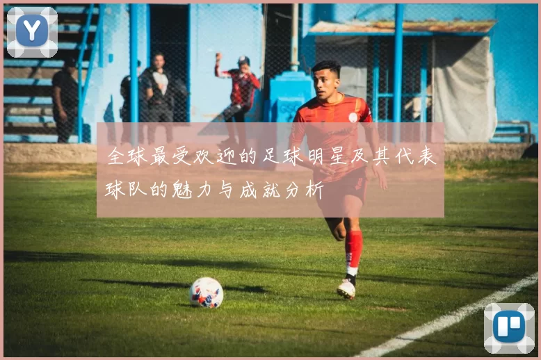 全球最受欢迎的足球明星及其代表球队的魅力与成就分析