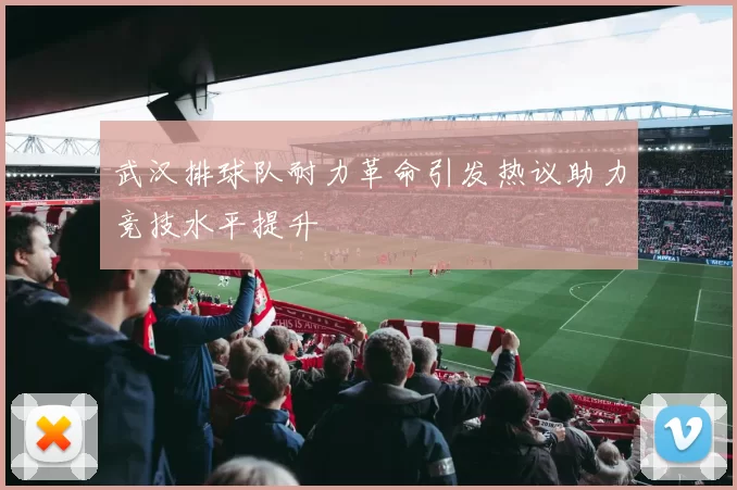 武汉排球队耐力革命引发热议助力竞技水平提升