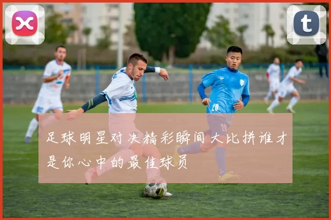 足球明星对决精彩瞬间大比拼谁才是你心中的最佳球员