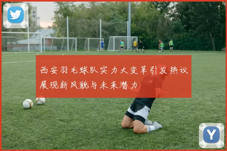 西安羽毛球队实力大变革引发热议展现新风貌与未来潜力