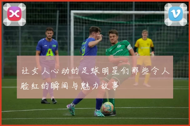 让女人心动的足球明星们那些令人脸红的瞬间与魅力故事