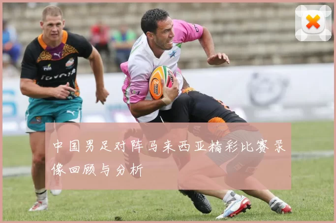 中国男足对阵马来西亚精彩比赛录像回顾与分析