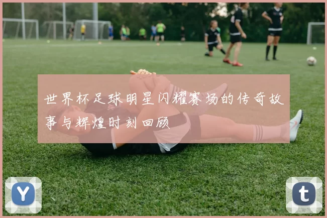 世界杯足球明星闪耀赛场的传奇故事与辉煌时刻回顾
