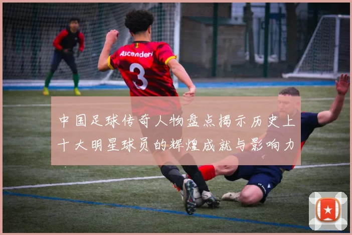 中国足球传奇人物盘点揭示历史上十大明星球员的辉煌成就与影响力