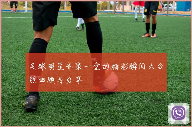足球明星齐聚一堂的精彩瞬间大合照回顾与分享