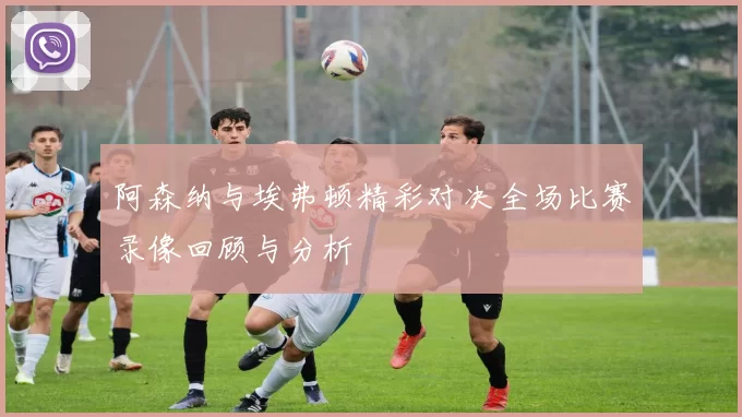 阿森纳与埃弗顿精彩对决全场比赛录像回顾与分析