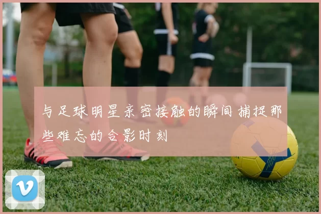与足球明星亲密接触的瞬间捕捉那些难忘的合影时刻