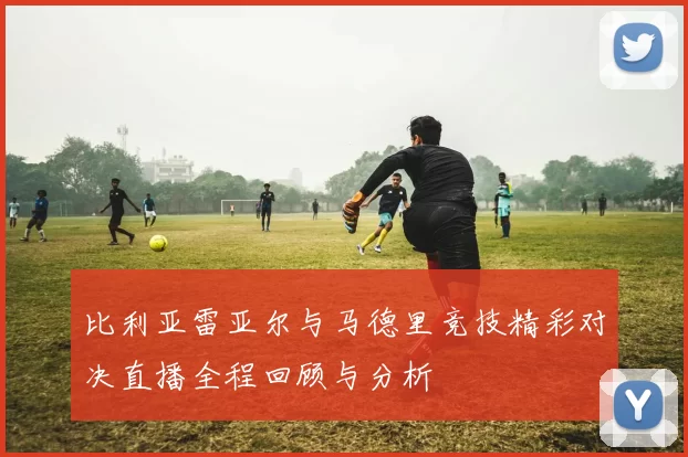 比利亚雷亚尔与马德里竞技精彩对决直播全程回顾与分析