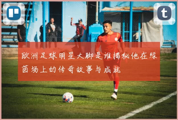 欧洲足球明星大脚是谁揭秘他在绿茵场上的传奇故事与成就