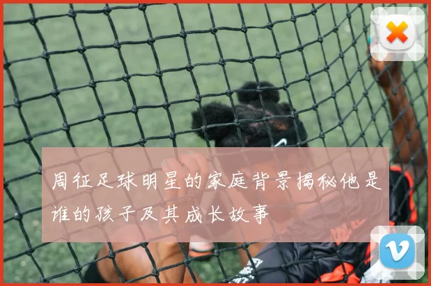 周征足球明星的家庭背景揭秘他是谁的孩子及其成长故事