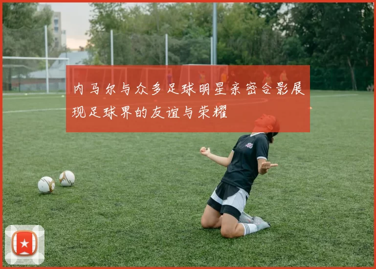 内马尔与众多足球明星亲密合影展现足球界的友谊与荣耀