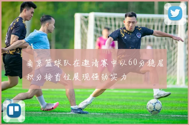 南京篮球队在邀请赛中以60分稳居积分榜首位展现强劲实力