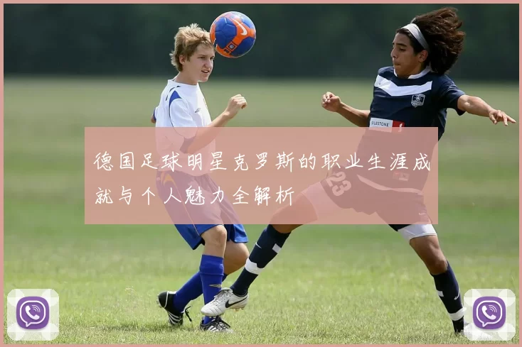 德国足球明星克罗斯的职业生涯成就与个人魅力全解析