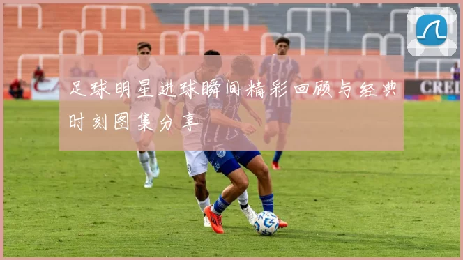 足球明星进球瞬间精彩回顾与经典时刻图集分享