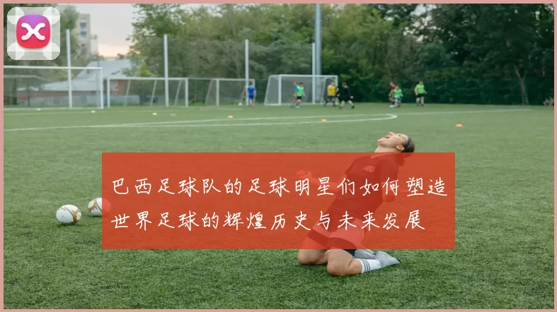 巴西足球队的足球明星们如何塑造世界足球的辉煌历史与未来发展