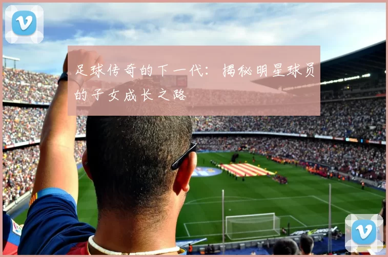 足球传奇的下一代：揭秘明星球员的子女成长之路